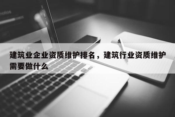 建筑业企业资质维护排名，建筑行业资质维护需要做什么