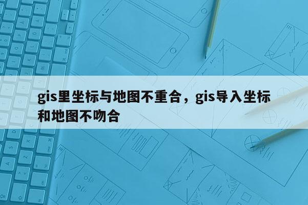 gis里坐标与地图不重合，gis导入坐标和地图不吻合