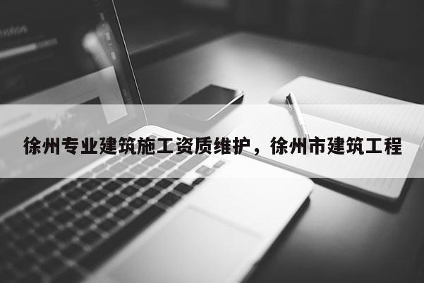 徐州专业建筑施工资质维护，徐州市建筑工程