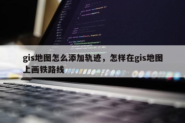 gis地图怎么添加轨迹，怎样在gis地图上画铁路线