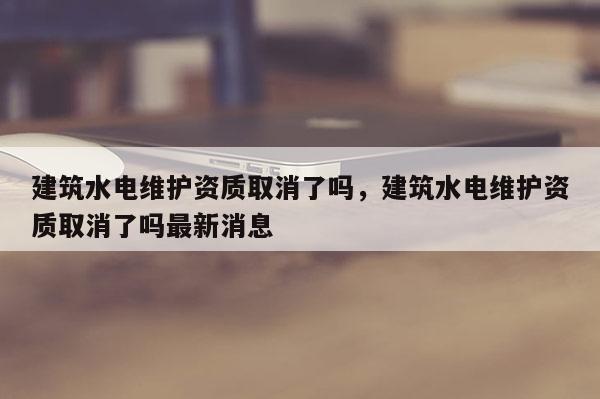 建筑水电维护资质取消了吗，建筑水电维护资质取消了吗最新消息