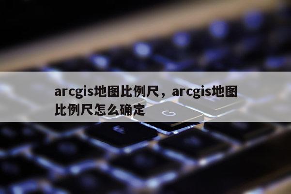 arcgis地图比例尺，arcgis地图比例尺怎么确定