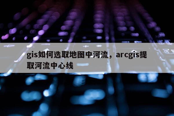 gis如何选取地图中河流，arcgis提取河流中心线