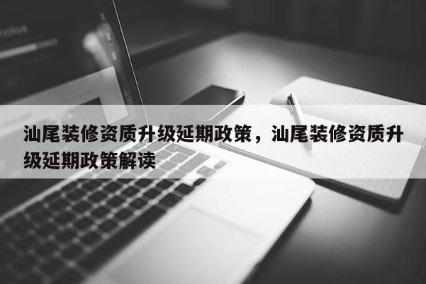 汕尾装修资质升级延期政策，汕尾装修资质升级延期政策解读