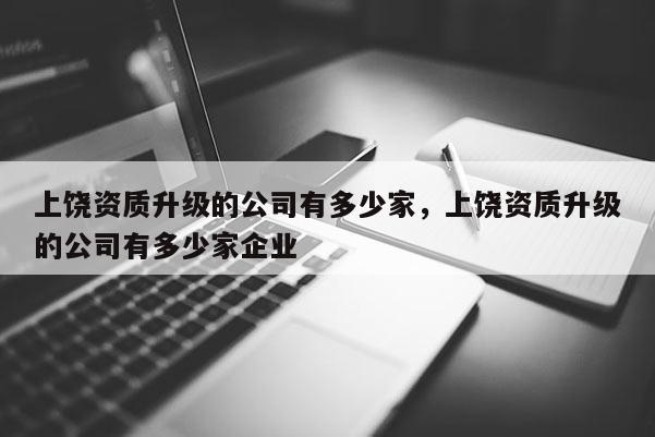 上饶资质升级的公司有多少家，上饶资质升级的公司有多少家企业