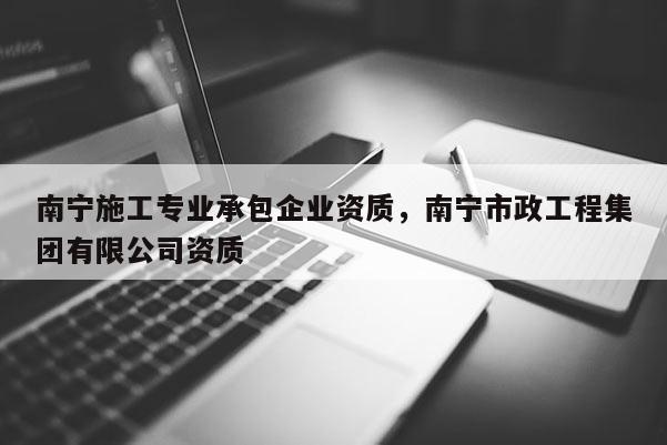 南宁施工专业承包企业资质，南宁市政工程集团有限公司资质