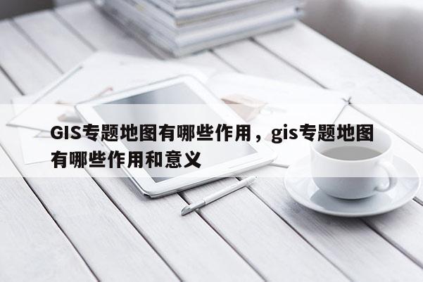 GIS专题地图有哪些作用，gis专题地图有哪些作用和意义