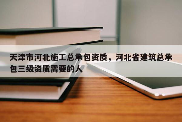 天津市河北施工总承包资质，河北省建筑总承包三级资质需要的人