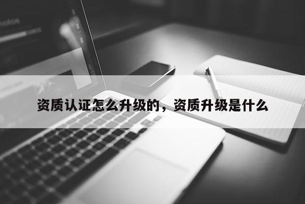 资质认证怎么升级的，资质升级是什么