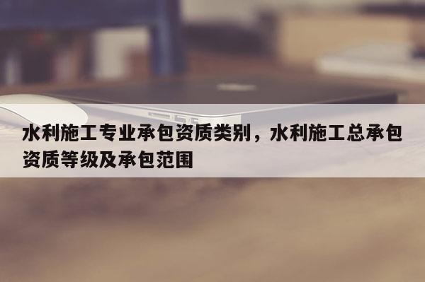 水利施工专业承包资质类别，水利施工总承包资质等级及承包范围