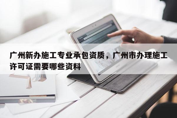 广州新办施工专业承包资质，广州市办理施工许可证需要哪些资料