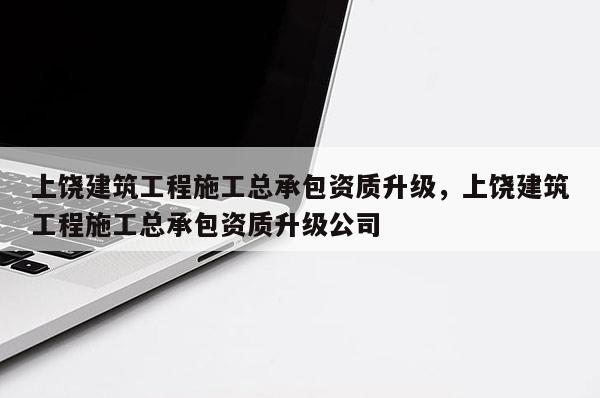 上饶建筑工程施工总承包资质升级，上饶建筑工程施工总承包资质升级公司