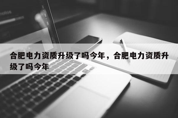 合肥电力资质升级了吗今年，合肥电力资质升级了吗今年