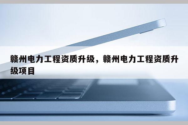 赣州电力工程资质升级，赣州电力工程资质升级项目