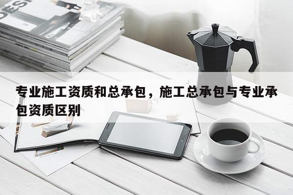 专业施工资质和总承包，施工总承包与专业承包资质区别