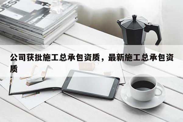 公司获批施工总承包资质，最新施工总承包资质