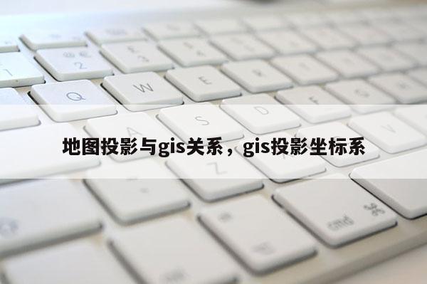 地图投影与gis关系，gis投影坐标系