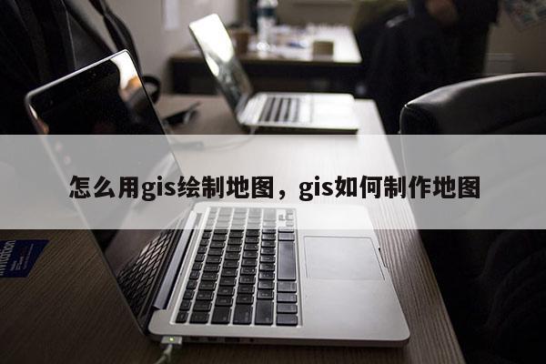 怎么用gis绘制地图，gis如何制作地图