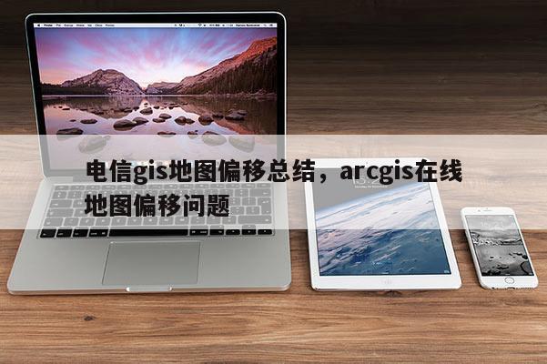 电信gis地图偏移总结，arcgis在线地图偏移问题