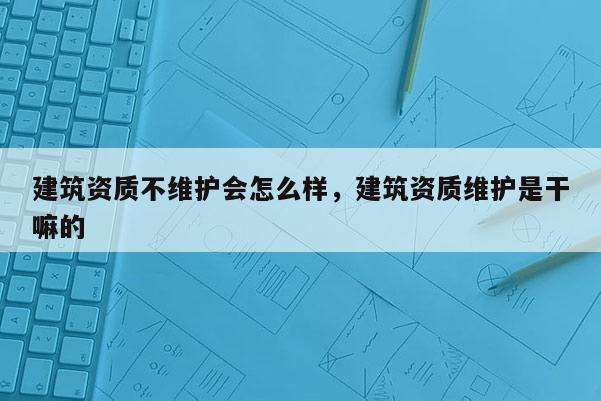 建筑资质不维护会怎么样，建筑资质维护是干嘛的