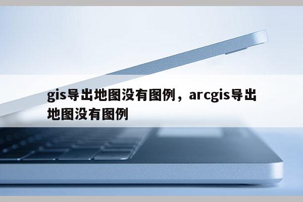 gis导出地图没有图例，arcgis导出地图没有图例