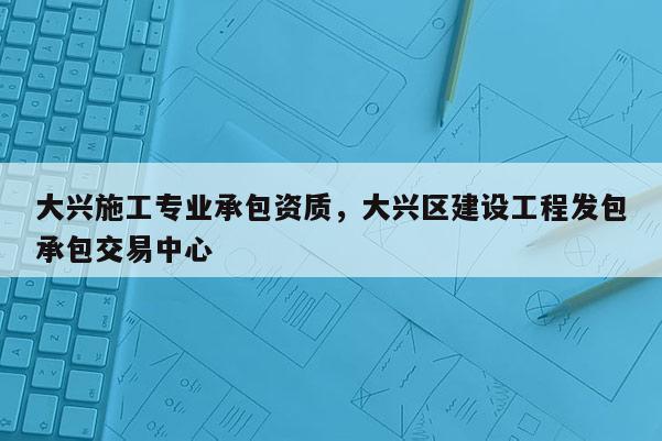 大兴施工专业承包资质，大兴区建设工程发包承包交易中心