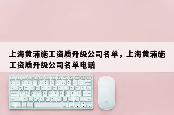 上海黄浦施工资质升级公司名单，上海黄浦施工资质升级公司名单电话