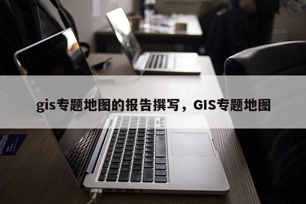 gis专题地图的报告撰写，GIS专题地图