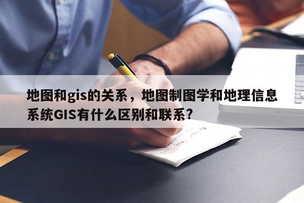 地图和gis的关系，地图制图学和地理信息系统GIS有什么区别和联系?