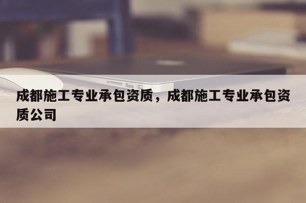 成都施工专业承包资质，成都施工专业承包资质公司