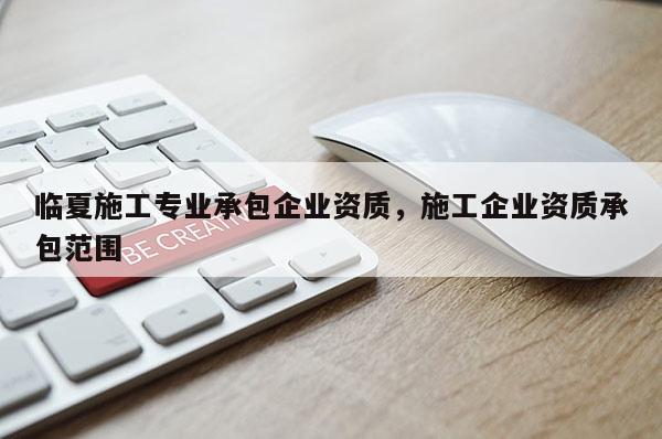 临夏施工专业承包企业资质，施工企业资质承包范围