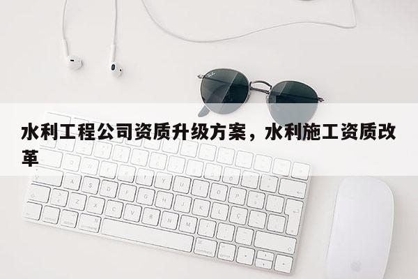 水利工程公司资质升级方案，水利施工资质改革