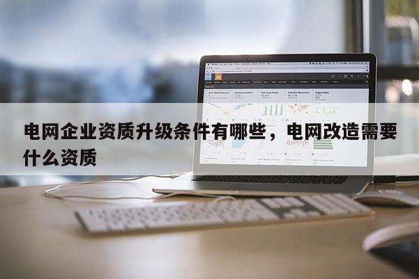 电网企业资质升级条件有哪些，电网改造需要什么资质