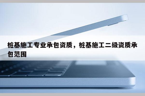 桩基施工专业承包资质，桩基施工二级资质承包范围