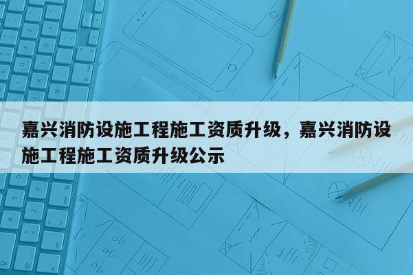 嘉兴消防设施工程施工资质升级，嘉兴消防设施工程施工资质升级公示