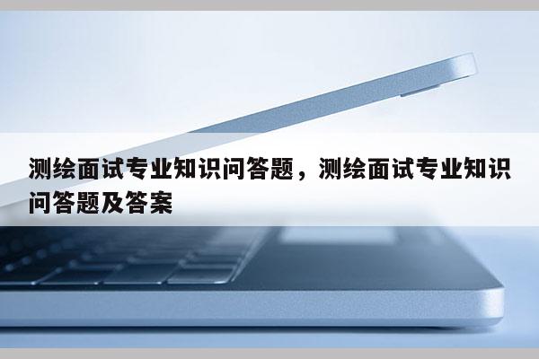 测绘面试专业知识问答题，测绘面试专业知识问答题及答案