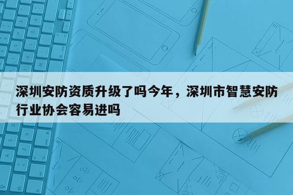 深圳安防资质升级了吗今年，深圳市智慧安防行业协会容易进吗