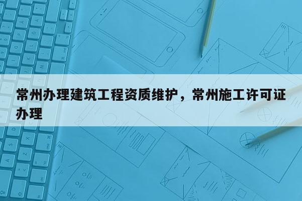 常州办理建筑工程资质维护，常州施工许可证办理