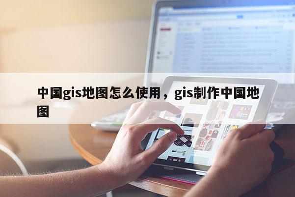 中国gis地图怎么使用，gis制作中国地图