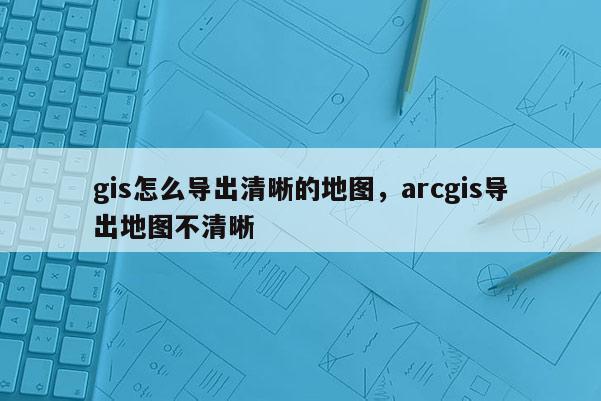 gis怎么导出清晰的地图，arcgis导出地图不清晰