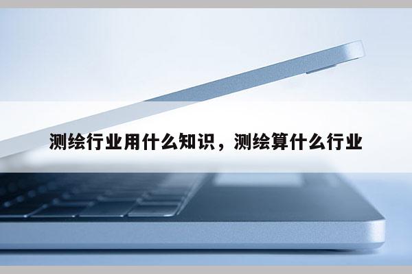 测绘行业用什么知识，测绘算什么行业