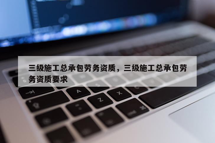 三级施工总承包劳务资质，三级施工总承包劳务资质要求