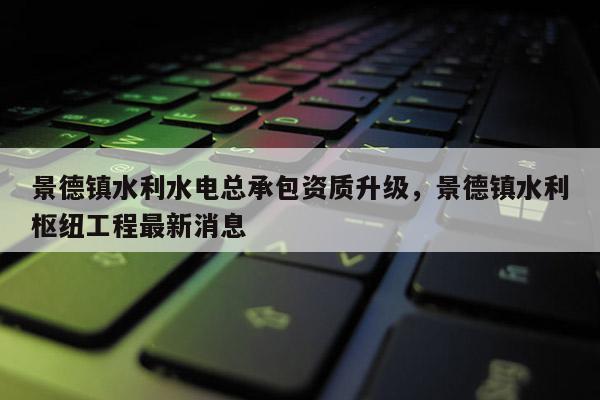 景德镇水利水电总承包资质升级，景德镇水利枢纽工程最新消息