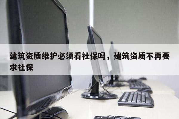 建筑资质维护必须看社保吗，建筑资质不再要求社保