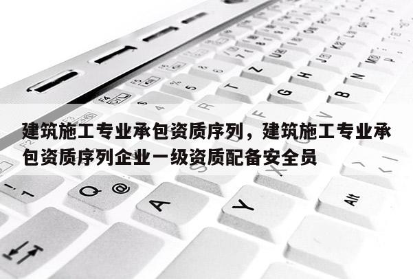 建筑施工专业承包资质序列，建筑施工专业承包资质序列企业一级资质配备安全员