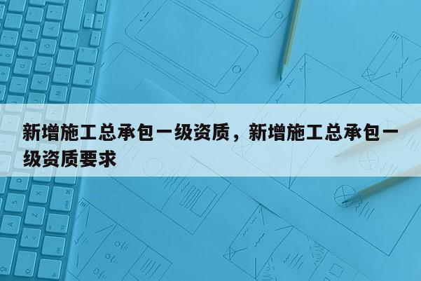 新增施工总承包一级资质，新增施工总承包一级资质要求