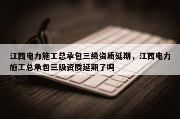 江西电力施工总承包三级资质延期，江西电力施工总承包三级资质延期了吗