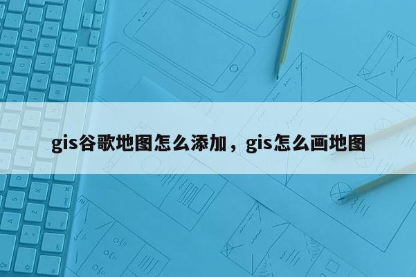 gis谷歌地图怎么添加，gis怎么画地图