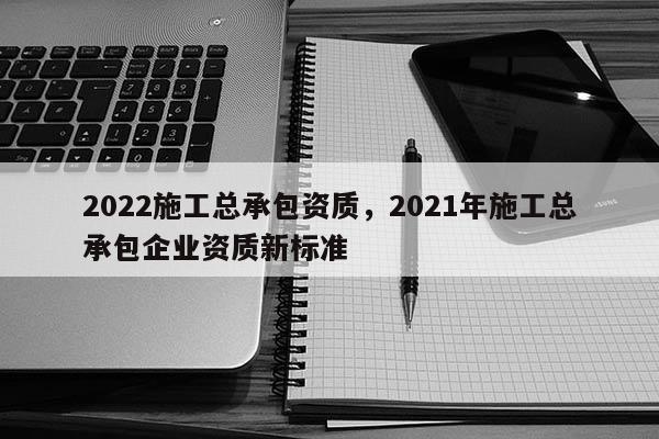 2022施工总承包资质，2021年施工总承包企业资质新标准