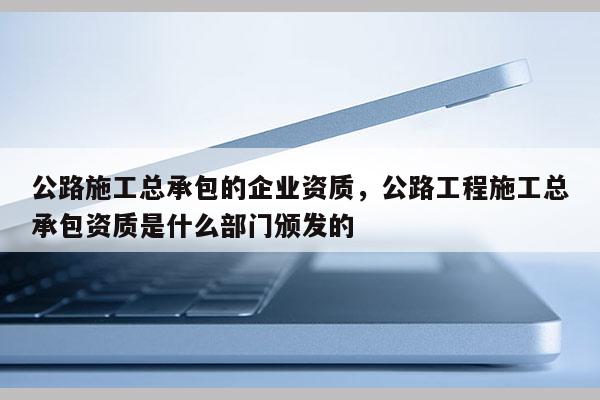 公路施工总承包的企业资质，公路工程施工总承包资质是什么部门颁发的